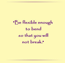 Be flexible enough to bend so that you will not break.